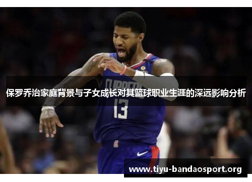 保罗乔治家庭背景与子女成长对其篮球职业生涯的深远影响分析