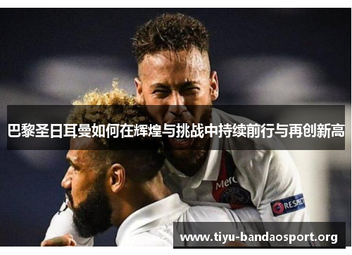 巴黎圣日耳曼如何在辉煌与挑战中持续前行与再创新高