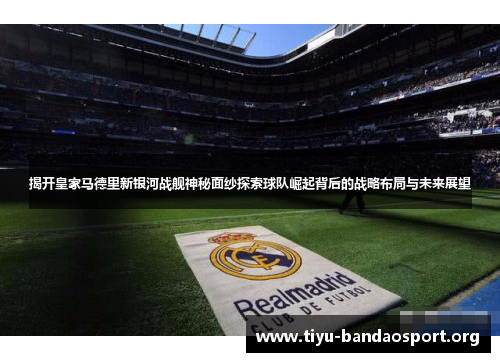揭开皇家马德里新银河战舰神秘面纱探索球队崛起背后的战略布局与未来展望
