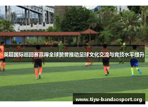 英超国际巡回赛赢得全球赞誉推动足球文化交流与竞技水平提升