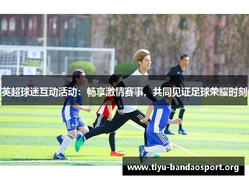 英超球迷互动活动：畅享激情赛事，共同见证足球荣耀时刻