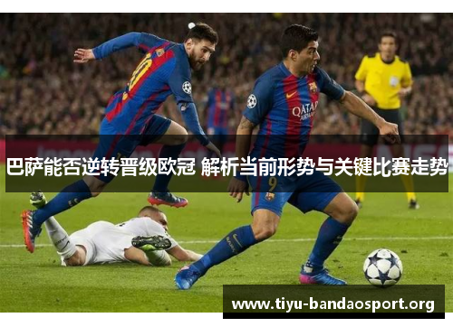 巴萨能否逆转晋级欧冠 解析当前形势与关键比赛走势