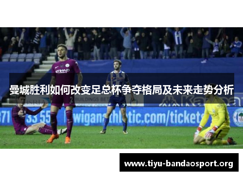 曼城胜利如何改变足总杯争夺格局及未来走势分析