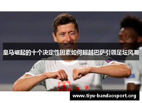 皇马崛起的十个决定性因素如何超越巴萨引领足坛风潮