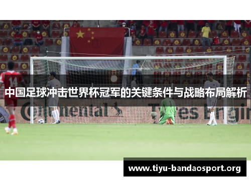 中国足球冲击世界杯冠军的关键条件与战略布局解析