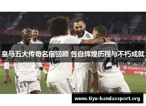 皇马五大传奇名宿回顾 各自辉煌历程与不朽成就