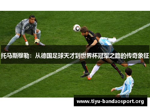 托马斯穆勒：从德国足球天才到世界杯冠军之路的传奇象征