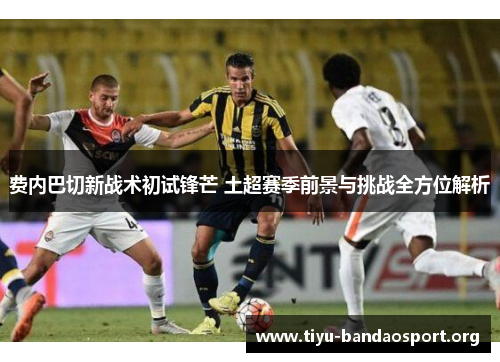 费内巴切新战术初试锋芒 土超赛季前景与挑战全方位解析 费内巴切新战术初试锋芒 土超赛季前景与挑战全方位解析