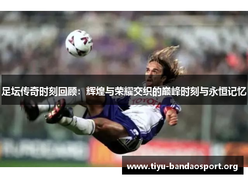 足坛传奇时刻回顾：辉煌与荣耀交织的巅峰时刻与永恒记忆