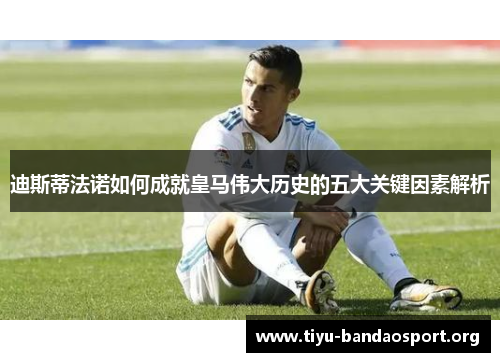迪斯蒂法诺如何成就皇马伟大历史的五大关键因素解析 迪斯蒂法诺如何成就皇马伟大历史的五大关键因素解析