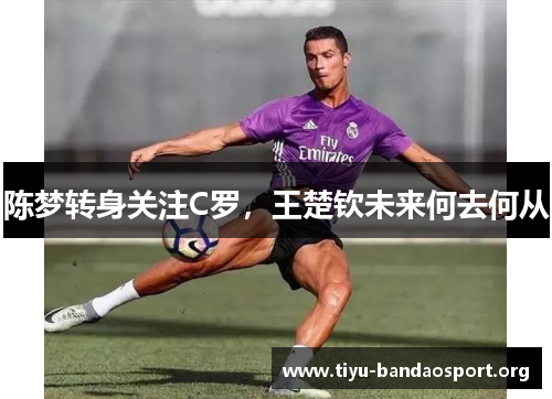 陈梦转身关注C罗,王楚钦未来何去何从 陈梦转身关注C罗,王楚钦未来何去何从