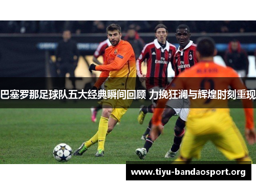 巴塞罗那足球队五大经典瞬间回顾 力挽狂澜与辉煌时刻重现