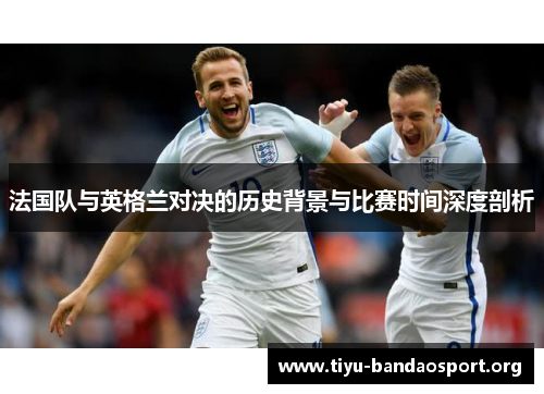 法国队与英格兰对决的历史背景与比赛时间深度剖析 法国队与英格兰对决的历史背景与比赛时间深度剖析