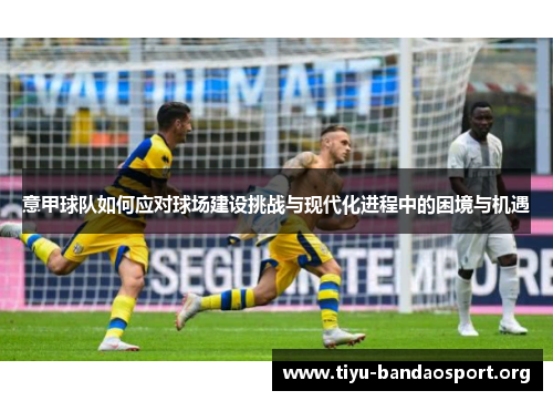 意甲球队如何应对球场建设挑战与现代化进程中的困境与机遇 意甲球队如何应对球场建设挑战与现代化进程中的困境与机遇
