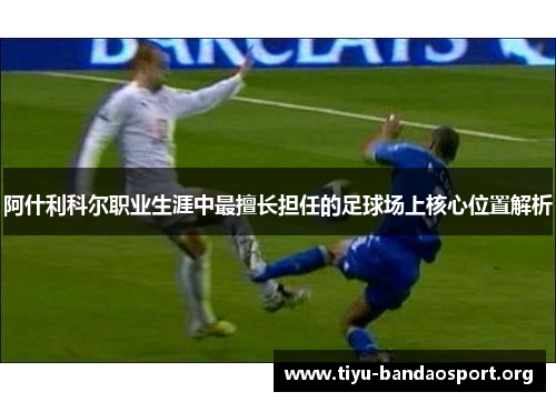阿什利科尔职业生涯中最擅长担任的足球场上核心位置解析