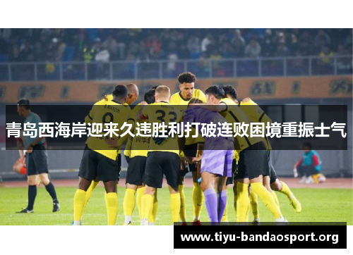 青岛西海岸迎来久违胜利打破连败困境重振士气